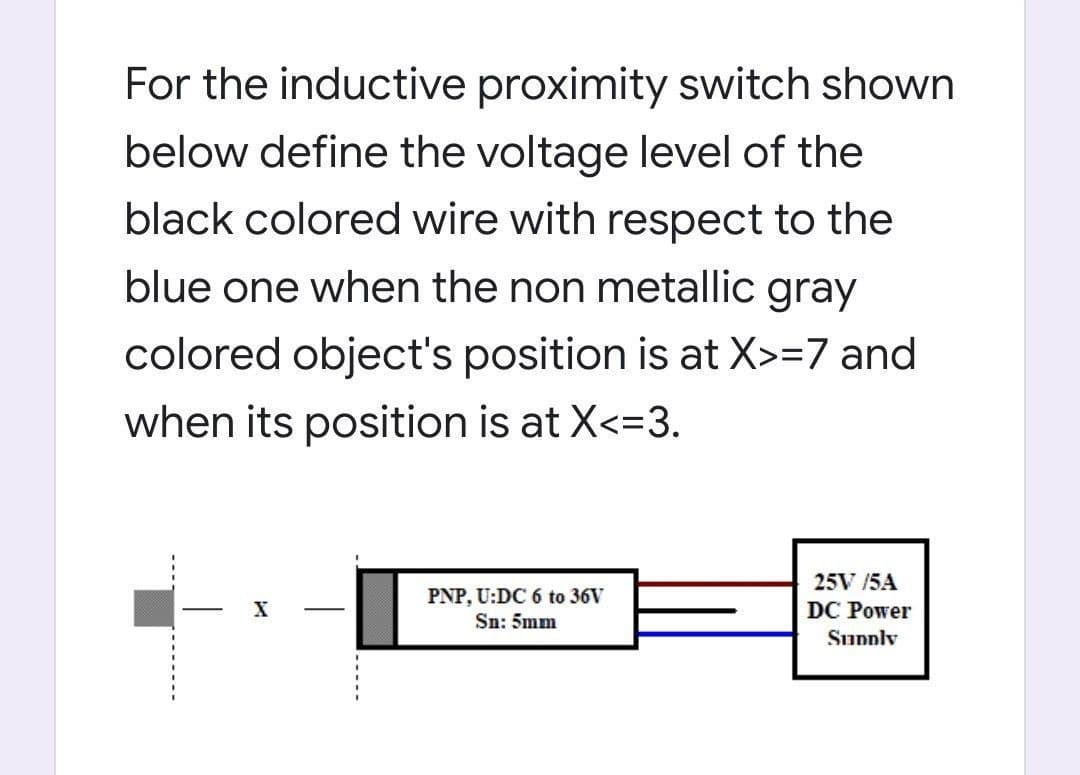 For the inductive proximity switch shown
below define the voltage level of the
black colored wire with respect to the
blue one when the non metallic gray
colored object's position is at X>=7 and
when its position is at X<=3.
25V /5A
PNP, U:DC 6 to 36V
Sn: 5mm
DC Power
Supply
----.
