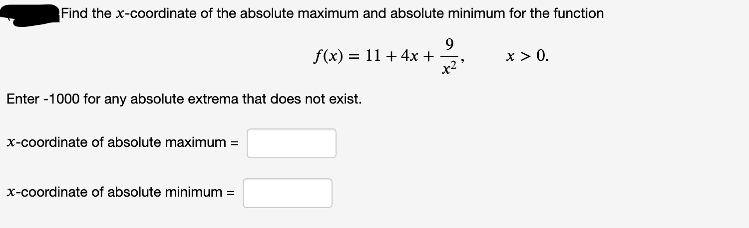 Find the x-coordinate of the absolute maximum and absolute minimum for the function
f(x) = 11+ 4x +
х2
x > 0.
Enter -1000 for any absolute extrema that does not exist.
x-coordinate of absolute maximum =
x-coordinate of absolute minimum =
