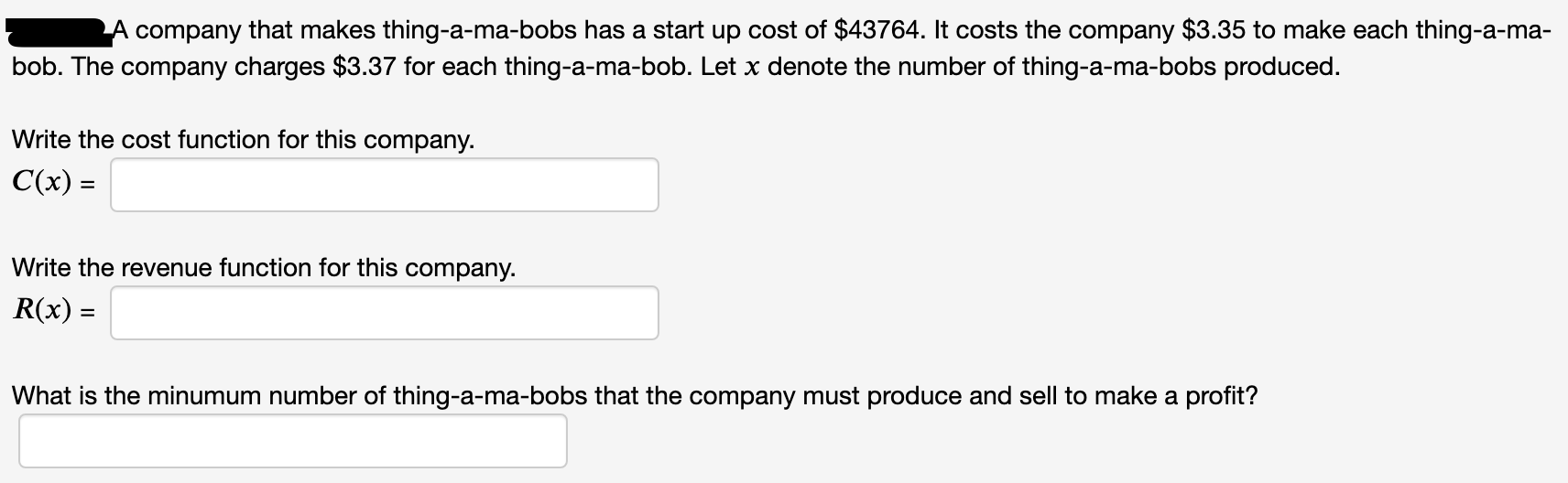A company that makes thing-a-ma-bobs has a start up cost of $43764. It costs the company $3.35 to make each thing-a-ma-
bob. The company charges $3.37 for each thing-a-ma-bob. Let x denote the number of thing-a-ma-bobs produced.
Write the cost function for this company.
C(x) =
Write the revenue function for this company.
R(x) =
What is the minumum number of thing-a-ma-bobs that the company must produce and sell to make a profit?
