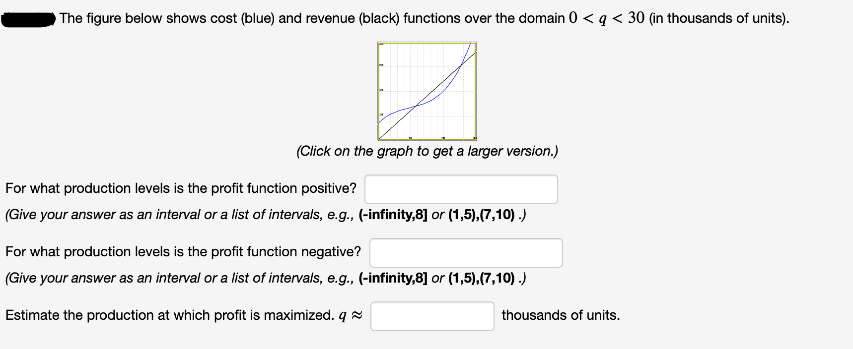 The figure below shows cost (blue) and revenue (black) functions over the domain 0 < q < 30 (in thousands of units).
(Click on the graph to get a larger version.)
For what production levels is the profit function positive?
(Give your answer as an interval or a list of intervals, e.g., (-infinity,8] or (1,5),(7,10) .)
For what production levels is the profit function negative?
(Give your answer as an interval or a list of intervals, e.g., (-infinity,8] or (1,5),(7,10) .)
Estimate the production at which profit is maximized. q 2
thousands of units.
