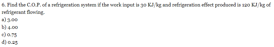 6. Find the C.O.P. of a refrigeration system if the work input is 30 KJ/kg and refrigeration effect produced is 120 KJ/kg of
refrigerant flowing.
a) 3.00
b) 4.00
c) 0.75
d) 0.25
