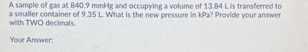 A sample of gas at 840.9 mmHg and occupying a volume of 13.84 L is transferred to
a smaller container of 9.35 L. What is the new pressure in kPa? Provide your answer
with TWO decimals.
Your Answer:
