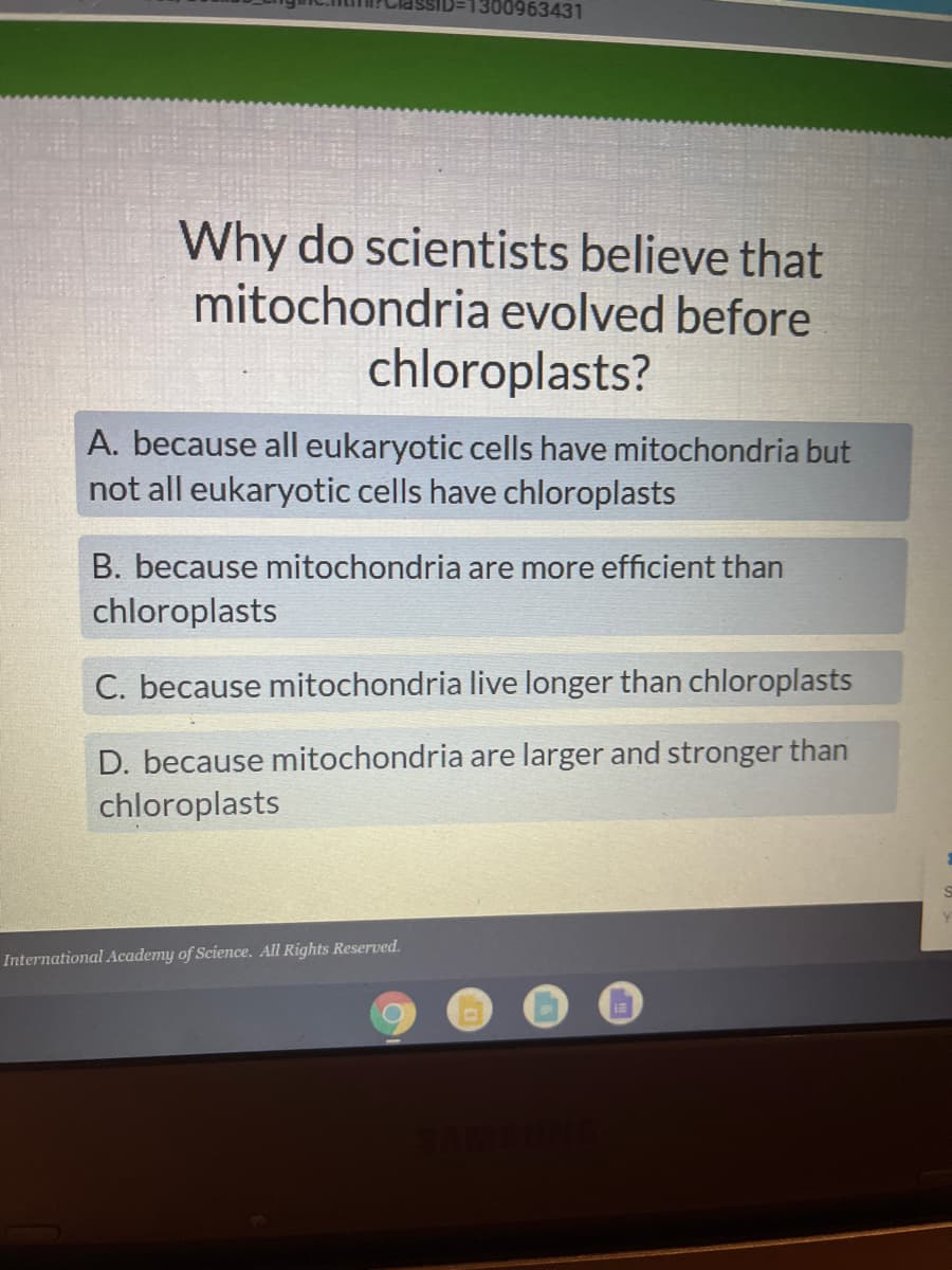 1300963431
Why do scientists believe that
mitochondria evolved before
chloroplasts?
A. because all eukaryotic cells have mitochondria but
not all eukaryotic cells have chloroplasts
B. because mitochondria are more efficient than
chloroplasts
C. because mitochondria live longer than chloroplasts
D. because mitochondria are larger and stronger than
chloroplasts
International Academy of Science. All Rights Reserved.
