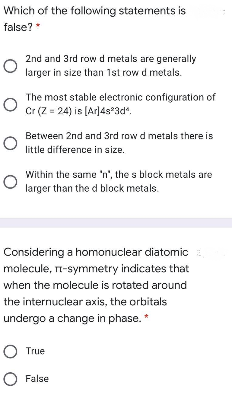 Which of the following statements is
false? *
2nd and 3rd row d metals are generally
larger in size than 1st row d metals.
The most stable electronic configuration of
Cr (Z = 24) is [Ar]4s?3d*.
Between 2nd and 3rd row d metals there is
little difference in size.
Within the same "n", the s block metals are
larger than the d block metals.
Considering a homonuclear diatomic
molecule, Tt-symmetry indicates that
when the molecule is rotated around
the internuclear axis, the orbitals
undergo a change in phase.
O True
False
