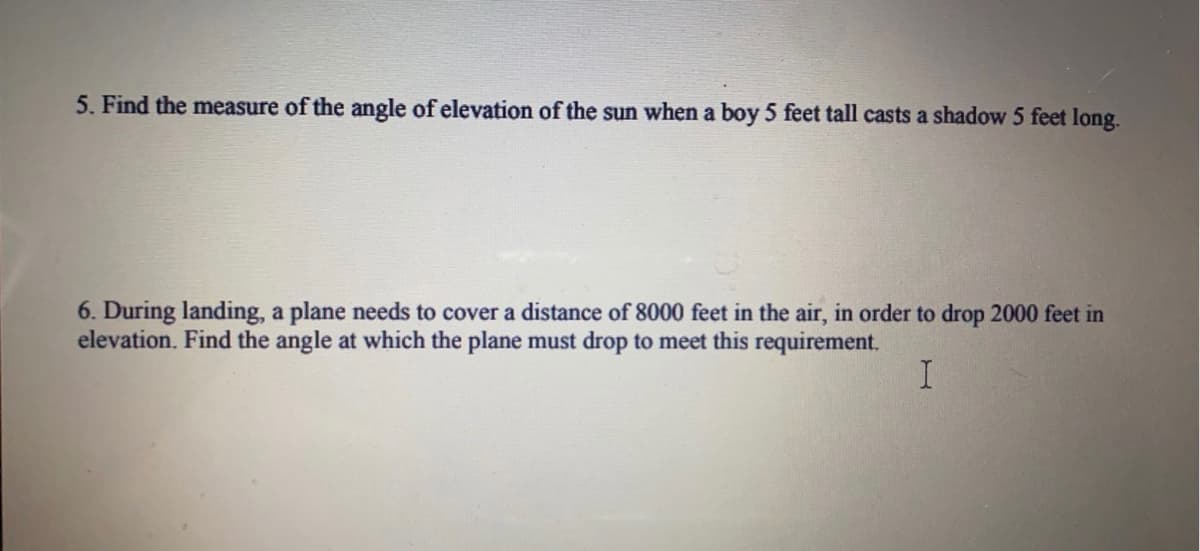 5. Find the measure of the angle of elevation of the sun when a boy 5 feet tall casts a shadow 5 feet long.
6. During landing, a plane needs to cover a distance of 8000 feet in the air, in order to drop 2000 feet in
elevation. Find the angle at which the plane must drop to meet this requirement.
