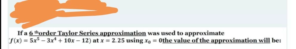 If a 6 thorder Taylor Series approximation was used to approximate
F(x) = 5x5 – 3x* + 10x – 12) at x = 2.25 using xo = 0the value of the approximation will be:
