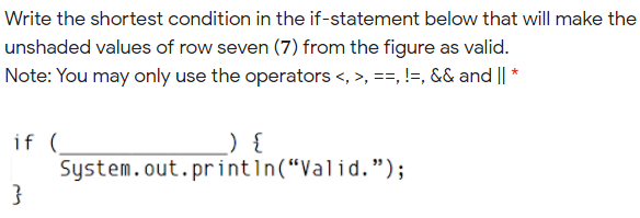Write the shortest condition in the if-statement below that will make the
unshaded values of row seven (7) from the figure as valid.
Note: You may only use the operators <, >, ==, !=, && and | *
if (
System.out.printın(“Valid.");
}
) {
