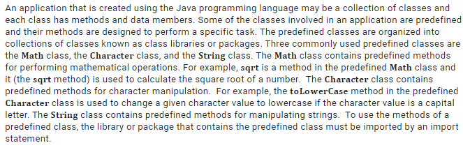 An application that is created using the Java programming language may be a collection of classes and
each class has methods and data members. Some of the classes involved in an application are predefined
and their methods are designed to perform a specific task. The predefined classes are organized into
collections of classes known as class libraries or packages. Three commonly used predefined classes are
the Math class, the Character class, and the String class. The Math class contains predefined methods
for performing mathematical operations. For example, sqrt is a method in the predefined Math class and
it (the sqrt method) is used to calculate the square root of a number. The Character class contains
predefined methods for character manipulation. For example, the toLowerCase method in the predefined
Character class is used to change a given character value to lowercase if the character value is a capital
letter. The String class contains predefined methods for manipulating strings. To use the methods of a
predefined class, the library or package that contains the predefined class must be imported by an import
statement.

