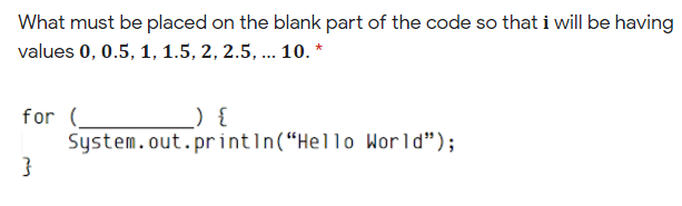 What must be placed on the blank part of the code so that i will be having
values 0, 0.5, 1, 1.5, 2, 2.5, ... 10. *
for (_
System.out.println(“Hello World");
}
