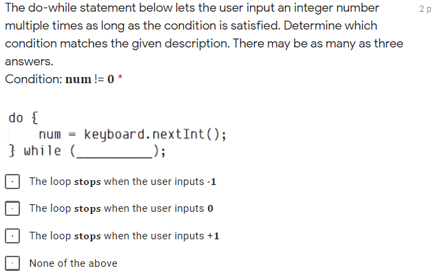 The do-while statement below lets the user input an integer number
2 p
multiple times as long as the condition is satisfied. Determine which
condition matches the given description. There may be as many as three
answers.
Condition: num != 0 *
do {
num = keyboard.nextInt();
} while (
);
The loop stops when the user inputs -1
The loop stops when the user inputs o
The loop stops when the user inputs +1
None of the above
