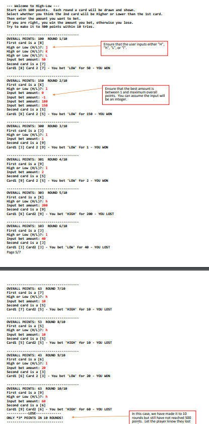 -- Welcome to High-Low -
Start with 18e points. Each round a card will be drawn and shown.
Select whether you think the 2nd card will be Higher or Lower than the ist card.
Then enter the anount you want to bet.
If you are right, you win the anount you bet, otherwise you lose.
Try to make it to see polnts within 1e tries.
OVERALL POINTS: 100 ROUND 1/18
First card is a [8]
Ensure that the user inputs either "H",
"h", L", or 1".
High or Low (H/L)?: 3
or Low (H/L)?: K
High or Low (H/L)?: L
Input bet anount: se
Second card is a [7]
Cardi [8] Card 2 [7j - You bet 'LOM for 5e - YOU MON
OVERALL POINTS: 158 ROUND 2/18
First card is a [K]
High or Low (H/L)?: 1
Input bet anount: e
Ensure that the best amount is
between 1 and maximum overall
points. You can assume the input will
be an integer.
Input bet aount: -1
Input bet anount: 180
Input bet anount: 150
Second card is a [5]
Cardi [K] Card 2 [5] - You bet 'LOM' for 1se - YOU WON
OVERALL POINTS: 300 ROUND 3/18
First card is a p)
High or Low (H/Lj?: 1
Input bet anount: 1
Second card is a [9]
Cardi [P] Card 2 (9) - Vou bet 'LOM for 1- voU MON
OVERALL POINTS: 301 ROUND 4/18
First card is a [9]
High or Lou (H/Lj?: 1
Input bet amount: 2
Second card is a [S)
Cardi (9] Card 2 [5] - Vou bet 'LOM for 2 - YoU MON
OVERALL POINTS: ROUND 5/18
First card is a [K]
High or Low (H/L)?: h
Input bet amount: 280
Second card is a [9]
Cardi [K] Card2 (9] - You bet HIGH for 200- VOU LOST
OVERALL POINTS: 103 ROLND 6/10
First card is a (3]
High or Low (H/L)j?: 1
Input bet amount: 48
Second card is a [3)
Cardi [3] Card2 (3]- Vou bet 'LOM for e - YOU LOST
Page 5/7
OVERALL POINTS: 63 ROUND 7/10
First card is a [7]
High or Low (H/L)?: h
Input bet anount: 10
Second card is a [5]
Cardi [7] Card2 (š] - You bet 'HIGH' for 1e - YOU LOST
OVERALL POINTS: 53 ROUND 8/1e
First card is a [5]
High or Low (H/L)?: h
Input bet anounti 10
Second card is a [5]
Cardi [5] Card2 (5]- You bet HIGH for 10 - YOU LOST
OVERALL POINTS: 43 ROUND 9/10
First card is a (6]
High or Low (H/L)Pi 1
Input bet amount: 28
Second card is a [3]
Cardi [6] Card 2 13j - You bet 'LOM for 28 - YOU MON
OVERALL POINTS: 63 ROUND 18/18
First card is a [9]
High or Low (H/L)P: h
Input bet anount: 60
Second card is a (6]
Cardi (9] Card2 (6] - You bet 'HIGH' for 6e - YOU LOST
LOSE .
ONLY 3* POINTS IN 10 ROUNDS!
In this case, we have made it to 10
rounds but still have not reached 500
points. Let the player know they lost
...
