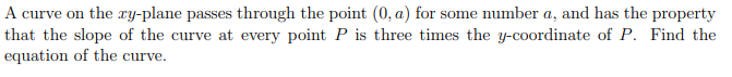 A curve on the ry-plane passes through the point (0, a) for some number a, and has the property
that the slope of the curve at every point P is three times the y-coordinate of P. Find the
equation of the curve.
