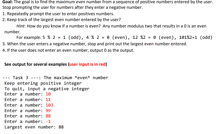 Goal: The goal is to find the maximum even number from a sequence of positive numbers entered by the user.
Stop prompting the user for numbers after they enter a negative number.
1. Repeatedly prompt the user to enter positives numbers.
2. Keep track of the largest even number entered by the user?
Hint: How do you know if a number is even? Any number modulus two that results in a 0 is an even
number.
For example: 5 % 2 = 1 (odd), 4 % 2 = 0 (even), 12 %2 = 0 (even), 101%2=1 (odd)
3. When the user enters a negative number, stop and print out the largest even number entered.
4. If the user does not enter an even number, output 0 as the output.
See output for several examples (user input is in red)
--- Task 3 ---: The maximum *even* number
Keep entering positive integer
To quit, input a negative integer
Enter a number: 10
Enter a number: 11
Enter a number: 103
Enter a number: 99
Enter a number: 88
Enter a number: -1
Largest even number: 88
