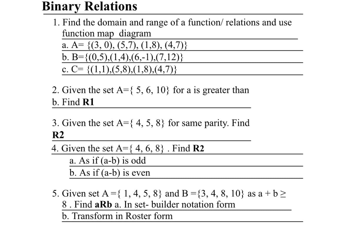 Binary Relations
1. Find the domain and range of a function/ relations and use
function map diagram
a. A= {(3, 0), (5,7), (1,8), (4,7)}
b. B={(0,5),(1,4),(6,-1),(7,12)}
c. C= {(1,1),(5,8),(1,8),(4,7)}
2. Given the set A={ 5, 6, 10} for a is greater than
b. Find R1
3. Given the set A={ 4, 5, 8} for same parity. Find
R2
4. Given the set A={ 4, 6, 8} . Find R2
a. As if (a-b) is odd
b. As if (a-b) is even
5. Given set A ={ 1, 4, 5, 8} and B ={3, 4, 8, 10} as a +b>
8. Find aRb a. In set- builder notation form
b. Transform in Roster form
