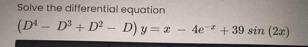 Solve the differential equation
(D4 - D3 + D² – D) y = x - 4e + 39 sin (2x)
