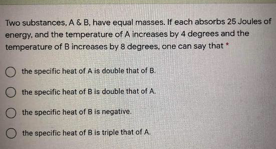 Two substances, A & B, have equal masses. If each absorbs 25 Joules of
energy, and the temperature of A increases by 4 degrees and the
temperature of B increases by 8 degrees, one can say that *
O the specific heat of A is double that of B.
the specific heat of B is double that of A.
O the specific heat of B is negative.
O the specific heat of B is triple that of A.
