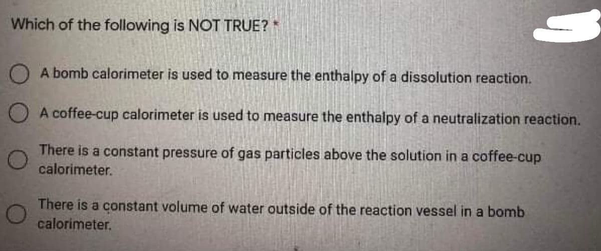 Which of the following is NOT TRUE?
OA bomb calorimeter is used to measure the enthalpy of a dissolution reaction.
O A coffee-cup calorimeter is used to measure the enthalpy of a neutralization reaction.
There is a constant pressure of gas particles above the solution in a coffee-cup
calorimeter.
There is a constant volume of water outside of the reaction vessel in a bomb
calorimeter.
