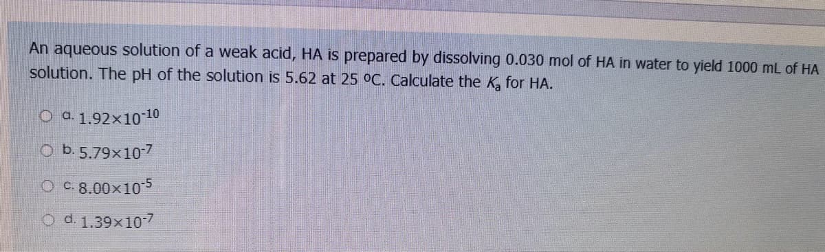 An aqueous solution of a weak acid, HA is prepared by dissolving 0.030 mol of HA in water to yield 1000 mL of HA
solution. The pH of the solution is 5.62 at 25 °C. Calculate the K, for HA.
O a 1,92×1010
O b. 5.79x107
O C 8.00x10-5
d. 1.39x10-7

