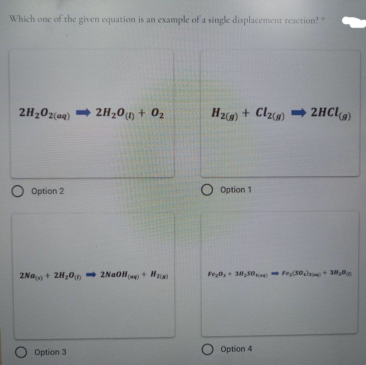 Which one of the given equation is an example of a single displacement reaction?*
2H202(aq)
2H200 + 02
H29) + Cl2)
2HC9)
Option 2
O Option 1
2Nas + 2H20)
2NAOH (aq) + Hz)
Fe,0, + 3H S0a4) - Fez(SO,)1a)+ 3H20n
Option 3
O Option 4
