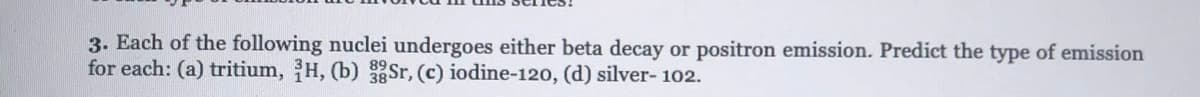 3. Each of the following nuclei undergoes either beta decay or positron emission. Predict the type of emission
for each: (a) tritium, H, (b) Sr, (c) iodine-120, (d) silver- 102.
