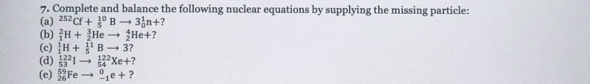 7. Complete and balance the following nuclear equations by supplying the missing particle:
(a) 252 Cf + ° B→
(b) H + He He+?
(c) H+ B 3?
(d) 1 Xe+?
(e) Fe ,e + ?
→ 3,n+?
