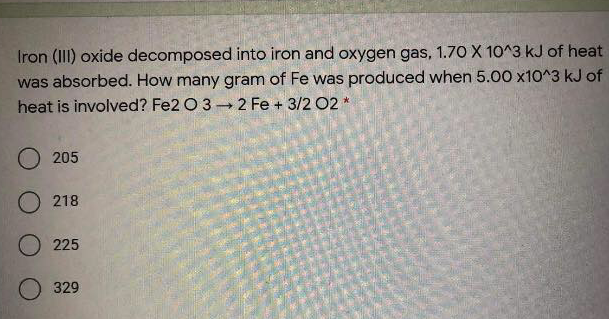 Iron (III) oxide decomposed into iron and oxygen gas, 1.70 X 10^3 kJ of heat
was absorbed. How many gram of Fe was produced when 5.00 x1O^3 kJ of
heat is involved? Fe2 O 3 2 Fe + 3/2 02 *
205
O 218
225
329
