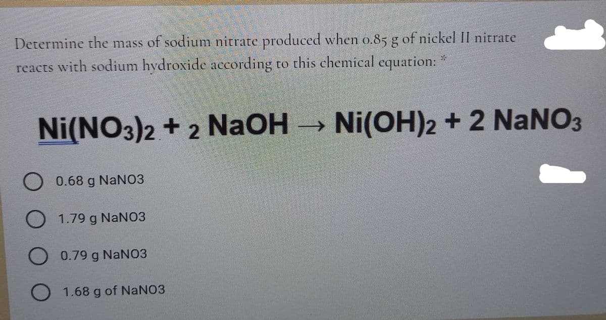 Determine the mass of sodium nitrate produced when o.85 g of nickel II nitrate
reacts with sodium hydroxide according to this chemical equation:
Ni(NO3)2 + 2 NaOH →
Ni(OH)2 + 2 NaNO3
0.68 g NaNO3
1.79 g NaNO3
O 0.79 g NANO3
O 1.68 g of NANO3
