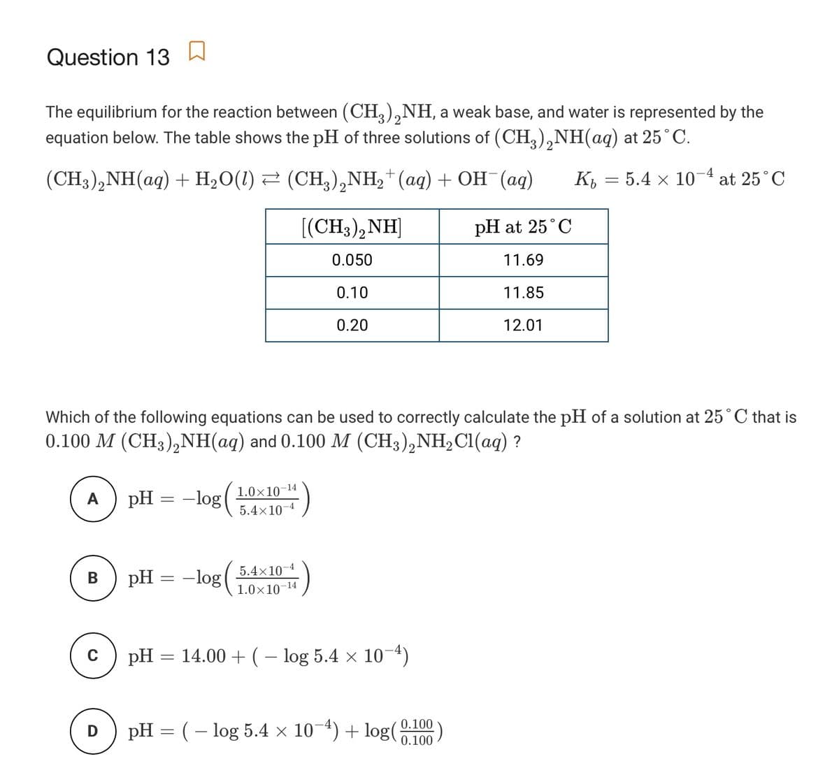 Question 13
The equilibrium for the reaction between (CH,).,NH, a weak base, and water is represented by the
equation below. The table shows the pH of three solutions of (CH,),NH(aq) at 25°C.
3/2
(CH3),NH(ag) + H2O(1) 2 (CH3),NH,†(aq) + OH¯(ag)
-4
K, = 5.4 × 10
at 25°C
[(CH3),NH]
pH at 25°C
0.050
11.69
0.10
11.85
0.20
12.01
Which of the following equations can be used to correctly calculate the pH of a solution at 25° C that is
0.100 M (CH3),NH(aq) and 0.100 M (CH3),NH2CI(aq) ?
pH = -log
1.0×10-14
5.4×10-4
A
5.4×10-4
pH = -log
–14
1.0×10-
pH = 14.00 + (– log 5.4 × 10-4)
pH = (– log 5.4 × 10-4) + log(0.100
