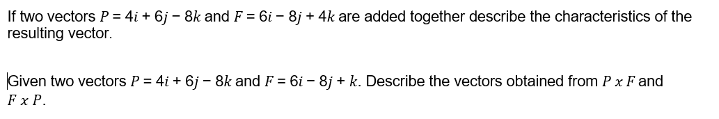 If two vectors P = 4i + 6j – 8k and F = 6i – 8j + 4k are added together describe the characteristics of the
resulting vector.
Given two vectors P = 4i + 6j – 8k and F = 6i – 8j + k. Describe the vectors obtained from P x F and
F x P.
