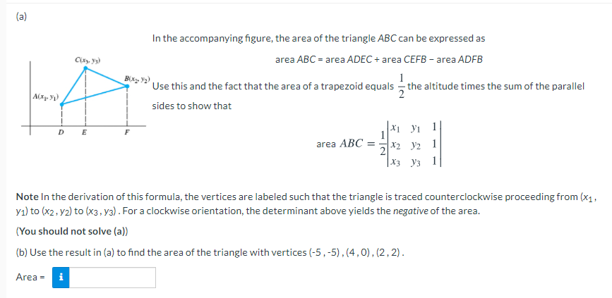 (a)
In the accompanying figure, the area of the triangle ABC can be expressed as
Clay y3)
area ABC = area ADEC + area CEFB - area ADFB
1
- the altitude times the sum of the parallel
Bx, y2)
Use this and the fact that the area of a trapezoid equals
sides to show that
x1 yi 1
1
D.
E
F
area ABC
X2 y2
1
|X3 y3
Note In the derivation of this formula, the vertices are labeled such that the triangle is traced counterclockwise proceeding from (x1,
y1) to (x2, y2) to (x3. y3). For a clockwise orientation, the determinant above yields the negative of the area.
(You should not solve (a))
(b) Use the result in (a) to find the area of the triangle with vertices (-5,-5), (4,0), (2, 2).
Area =
