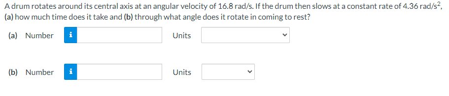 A drum rotates around its central axis at an angular velocity of 16.8 rad/s. If the drum then slows at a constant rate of 4.36 rad/s?,
(a) how much time does it take and (b) through what angle does it rotate in coming to rest?
(a) Number
i
Units
(b) Number
i
Units
