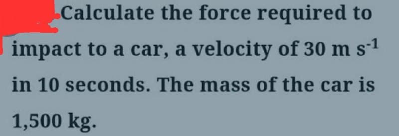 Calculate the force required to
impact to a car, a velocity of 30 m s-1
in 10 seconds. The mass of the car is
1,500 kg.
