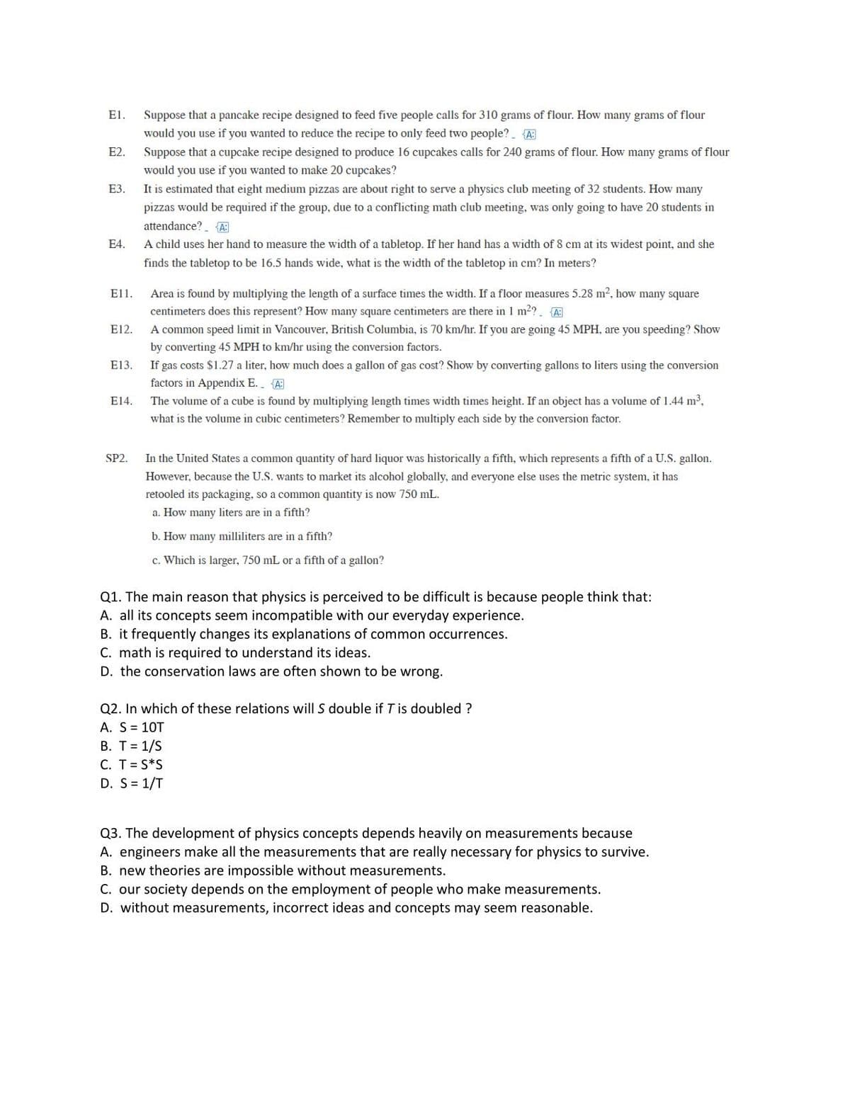 E1.
Suppose that a pancake recipe designed to feed five people calls for 310 grams of flour. How many grams of flour
would you use if you wanted to reduce the recipe to only feed two people? {A:
E2.
Suppose that a cupcake recipe designed to produce 16 cupcakes calls for 240 grams of flour. How many grams of flour
would you use if you wanted to make 20 cupcakes?
E3.
It is estimated that eight medium pizzas are about right to serve a physics club meeting of 32 students. How many
pizzas would be required if the group, due to a conflicting math club meeting, was only going to have 20 students in
attendance? A:
E4.
A child uses her hand to measure the width of a tabletop. If her hand has a width of 8 cm at its widest point, and she
finds the tabletop to be 16.5 hands wide, what is the width of the tabletop in cm? In meters?
Ε11.
Area is found by multiplying the length of a surface times the width. If a floor measures 5.28 m², how many square
centimeters does this represent? How many square centimeters are there in 1 m²?_ {A:
E12.
A common speed limit in Vancouver, British Columbia, is 70 km/hr. If you are going 45 MPH, are you speeding? Show
by converting 45 MPH to km/hr using the conversion factors.
E13.
If gas costs $1.27 a liter, how much does a gallon of gas cost? Show by converting gallons to liters using the conversion
factors in Appendix E. {A
E14.
The volume of a cube is found by multiplying length times width times height. If an object has a volume of 1.44 m³,
what is the volume in cubic centimeters? Remember to multiply each side by the conversion factor.
SP2.
In the United States a common quantity of hard liquor was historically a fifth, which represents a fifth of a U.S. gallon.
However, because the U.S. wants to market its alcohol globally, and everyone else uses the metric system, it has
retooled its packaging, so a common quantity is now 750 mL.
a. How many liters are in a fifth?
b. How many milliliters are in a fifth?
c. Which is larger, 750 mL or a fifth of a gallon?
Q1. The main reason that physics is perceived to be difficult is because people think that:
A. all its concepts seem incompatible with our everyday experience.
B. it frequently changes its explanations of common occurrences.
C. math is required to understand its ideas.
D. the conservation laws are often shown to be wrong.
Q2. In which of these relations will S double if T is doubled ?
A. S = 10T
B. T = 1/S
C. T = S*S
D. S = 1/T
Q3. The development of physics concepts depends heavily on measurements because
A. engineers make all the measurements that are really necessary for physics to survive.
B. new theories are impossible without measurements.
C. our society depends on the employment of people who make measurements.
D. without measurements, incorrect ideas and concepts may seem reasonable.