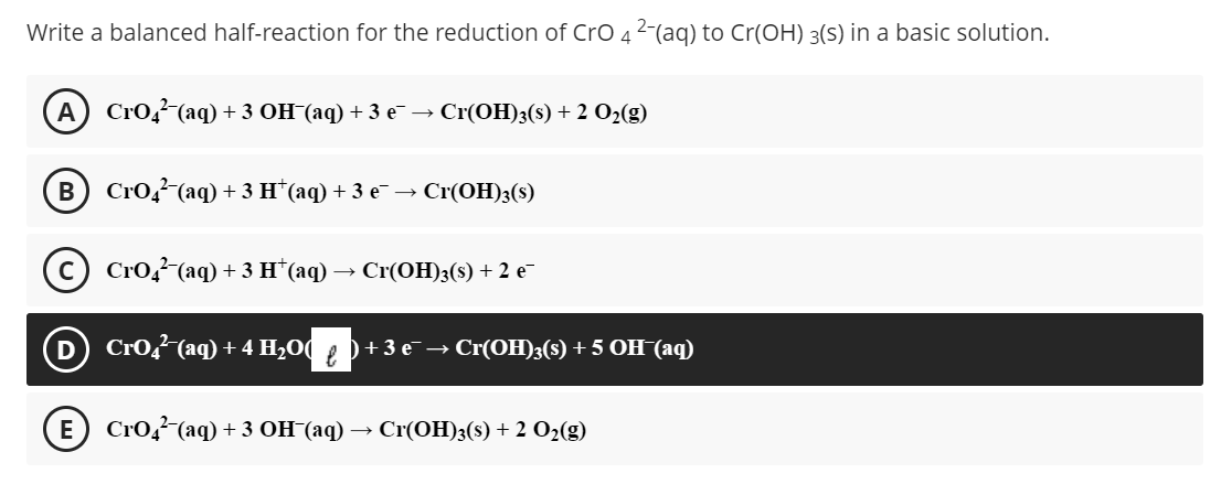 Write a balanced half-reaction for the reduction of CrO 4 2-(aq) to Cr(OH) 3(S) in a basic solution.
А) CrO, (aq) +3 ОН (аq) + 3 е — Сr(ОН)3(s) + 2 Oz(g)
CrO, (аq) + 3 н (аq) + 3 е- — Cr(ОН)3(9)
(с) Сrо,(аq) +3 н (аq) — Сr(ОН)3(9) + 2 е-
D
Crog (aq) + 4 H-0()+ 3 е — Cr(ОH);(S) + 5 ОН (аq)
E) CrOД (aq) +3 ОН (аq) — Cr(ОH)3(8) + 2 0-(g)
