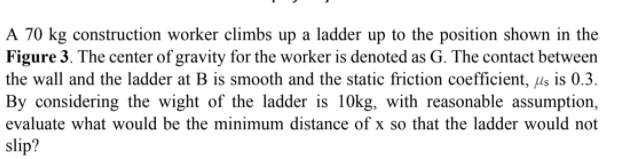A 70 kg construction worker climbs up a ladder up to the position shown in the
Figure 3. The center of gravity for the worker is denoted as G. The contact between
the wall and the ladder at B is smooth and the static friction coefficient, µs is 0.3.
By considering the wight of the ladder is 10kg, with reasonable assumption,
evaluate what would be the minimum distance of x so that the ladder would not
slip?
