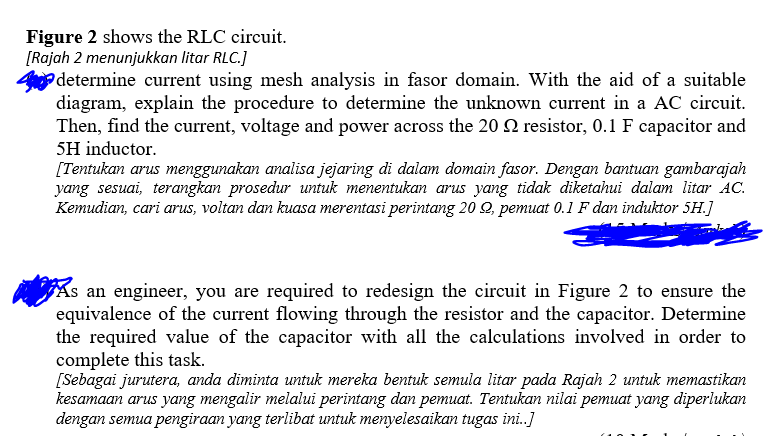 Figure 2 shows the RLC circuit.
[Rajah 2 menunjukkan litar RLC.]
determine current using mesh analysis in fasor domain. With the aid of a suitable
diagram, explain the procedure to determine the unknown current in a AC circuit.
Then, find the current, voltage and power across the 20 Q resistor, 0.1 F capacitor and
5H inductor.
[Tentukan arus menggunakan analisa jejaring di dalam domain fasor. Dengan bantuan gambarajah
yang sesuai, terangkan prosedur untuk menentukan arus yang tidak diketahui dalam litar AC.
Kemudian, cari arus, voltan dan kuasa merentasi perintang 20 Q, pemuat 0.1 F dan induktor 5H.]
As an engineer, you are required to redesign the circuit in Figure 2 to ensure the
equivalence of the current flowing through the resistor and the capacitor. Determine
the required value of the capacitor with all the calculations involved in order to
complete this task.
[Sebagai jurutera, anda diminta untuk mereka bentuk semula litar pada Rajah 2 untuk memastikan
kesamaan arus yang mengalir melalui perintang dan pemuat. Tentukan nilai pemuat yang diperlukan
dengan semua pengiraan yang terlibat untuk menyelesaikan tugas ini.]
