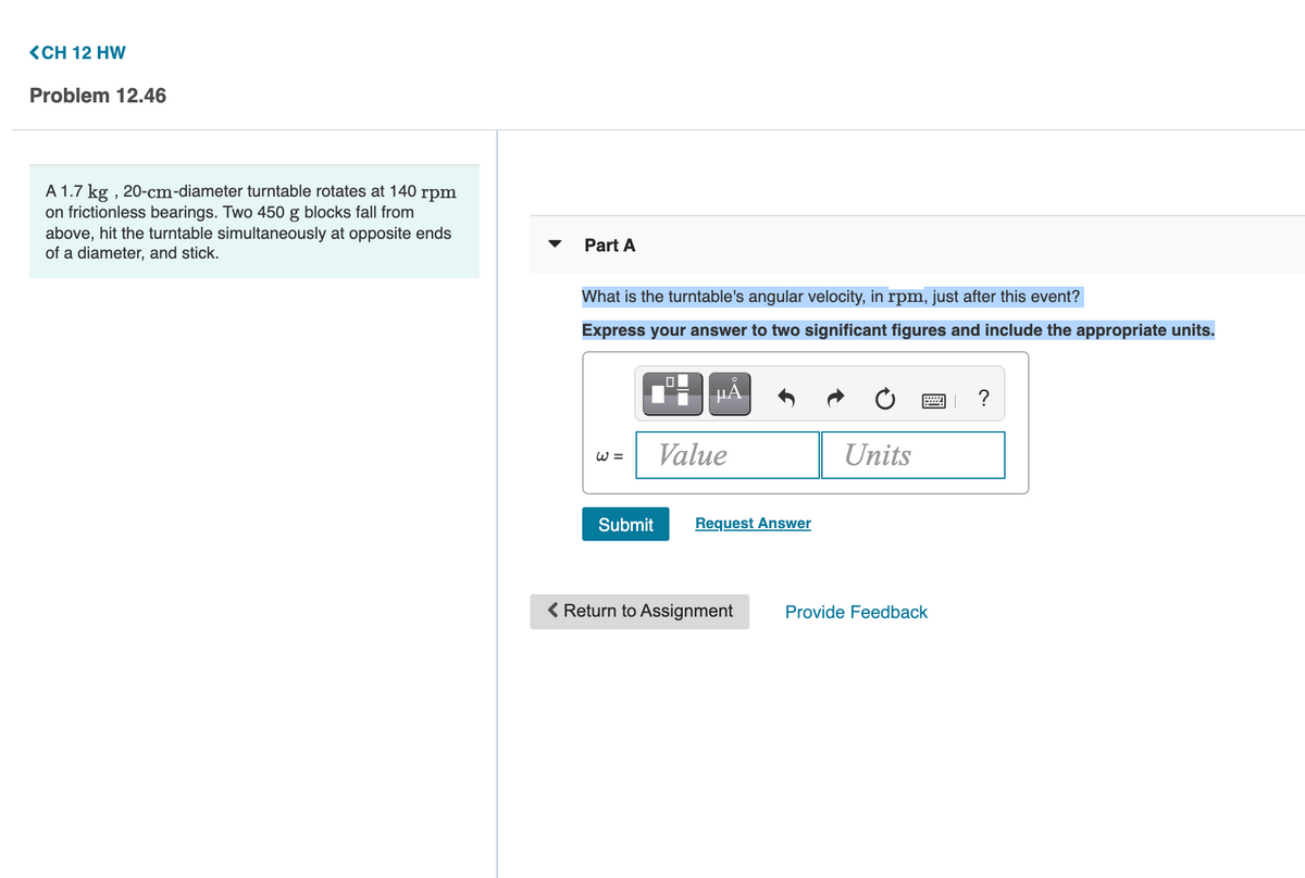 <CH 12 HW
Problem 12.46
A 1.7 kg , 20-cm-diameter turntable rotates at 140 rpm
on frictionless bearings. Two 450 g blocks fall from
above, hit the turntable simultaneously at opposite ends
of a diameter, and stick.
Part A
What is the turntable's angular velocity, in rpm, just after this event?
Express your answer to two significant figures and include the appropriate units.
HÀ
?
Value
Units
Submit
Request Answer
< Return to Assignment
Provide Feedback
