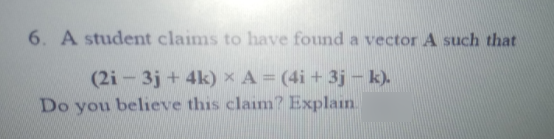 6. A student claims to have found a vector A such that
(2i - 3j + 4k) x A = (4i + 3j - k).
Do you believe this claim? Explain.

