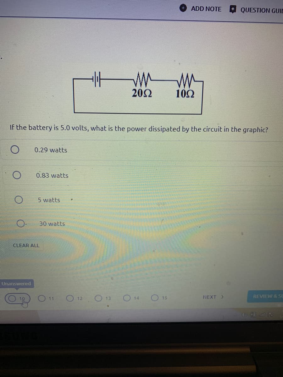 ADD NOTE
QUESTION GUID
20Ω
10Ω
If the battery is 5.0 volts, what is the power dissipated by the circuit in the graphic?
0.29 watts
0.83 watts
5 watts
30 watts
CLEAR ALL
Unanswered
O11
O 12 O 13
O 14
O 15
NEXT >
REVIEW & SU
