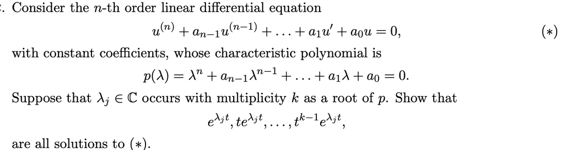 . Consider the n-th order linear differential equation
u(n)
+ an-1u(n-1)+...+ aju' + aou = 0,
(*)
with constant coefficients, whose characteristic polynomial is
p(X) = X" + an-1A"-1
+ a1d+ ao
0.
...
Suppose that d; E C occurs with multiplicity k as a root of p. Show that
edst, test,..., ek-1edst,
tk-led;t,
are all solutions to (*).
