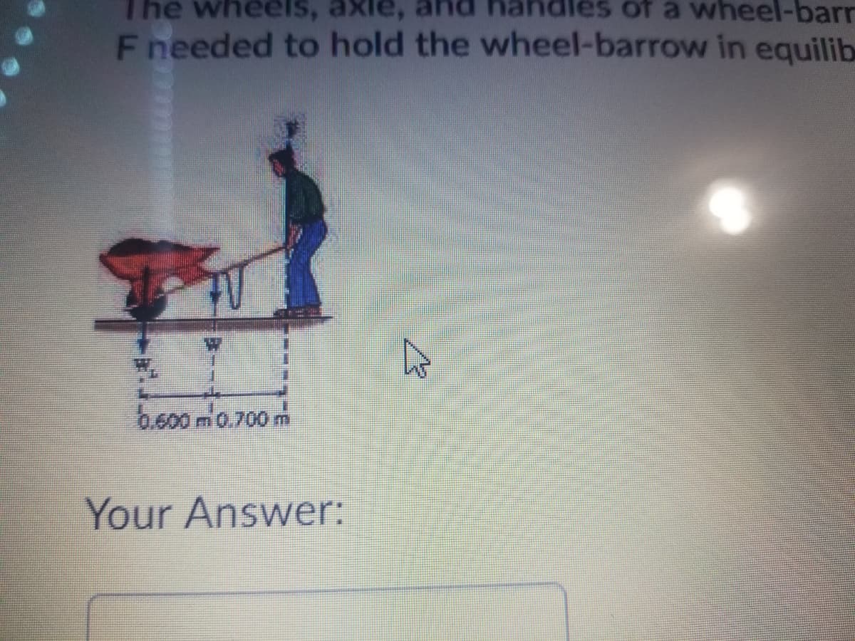 The
eels, axle, and handles of a wheel-barr
F needed to hold the wheel-barrow in equilib
b.600 mo.700 m
Your Answer:
