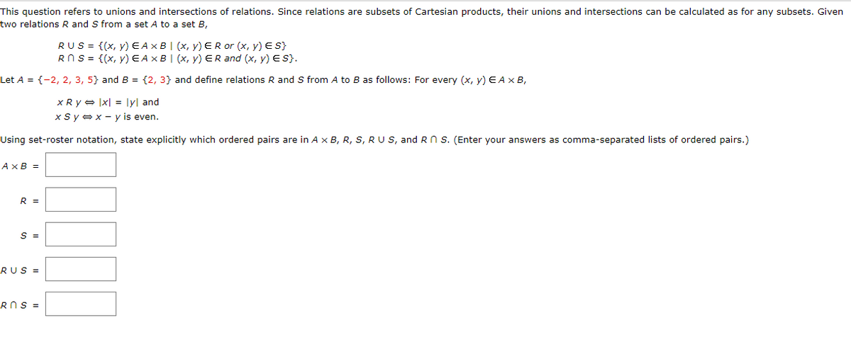 This question refers to unions and intersections of relations. Since relations are subsets of Cartesian products, their unions and intersections can be calculated as for any subsets. Given
two relations R and S from a set A to a set B,
RUS = {(x, y) E AXB I (x, y) ER or (x, y) E S}
RNS = {(x, y)E AXB| (x, y) ER and (x, y) Es}.
Let A = {-2, 2, 3, 5} and B = {2, 3} and define relations R and S from A to B as follows: For every (x, y) E Ax B,
x R y - |x| = lyl and
xsyex - y is even.
Using set-roster notation, state explicitly which ordered pairs are in A x B, R, S, RU S, and RN s. (Enter your answers as comma-separated lists of ordered pairs.)
AXB =
R =
S =
RUS =
ROS =

