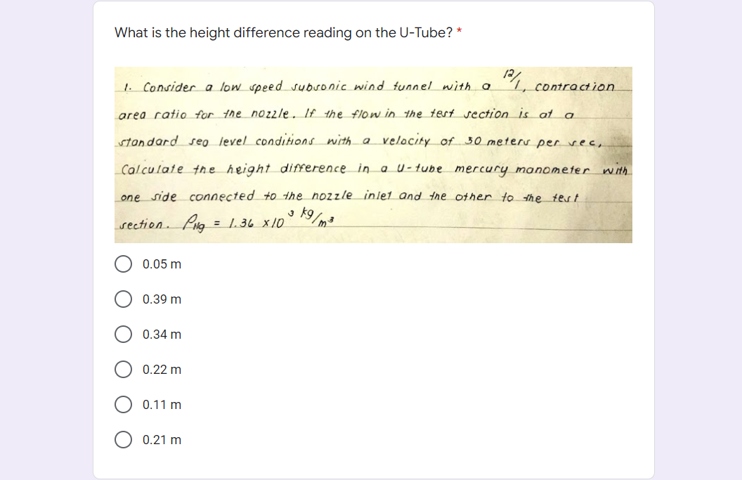 What is the height difference reading on the U-Tube? *
4, contraction.
Consider a low speed subronic wind tunnel with a
area ratio for the nozzle. If the flow in the test section is at a
velocity of 30 meters per vec,
standard seo level conditions with a
Calculate the height difference in a U-tube mercury manometer n ith
one side connected to the nozzle inlet and the other to the tert
K9/m3
section. Pig = 1.36 x10
0.05 m
0.39 m
0.34 m
0.22 m
0.11 m
0.21 m
O
