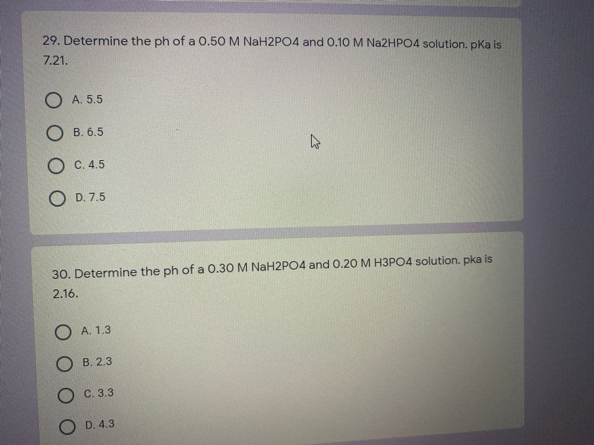 29. Determine the ph of a 0.50 M NaH2PO4 and 0.10 M N22HPO4 solution, pKa is
7.21.
A. 5,5
O B. 6.5
)
C. 4,5
O
D.7.5
30. Determine the ph of a 0.30 M NaH2PO4 and 0.20 M H3PO4 solution. pka is
2.16.
O A. 1.3
B. 2.3
C. 3.3
OD.4.3
