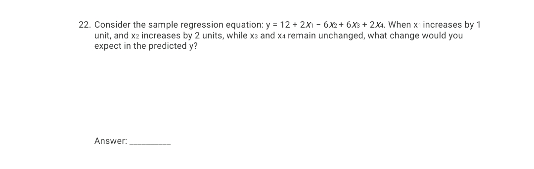 22. Consider the sample regression equation: y = 12 + 2X1 - 6X2+ 6X3 + 2X4. When x1 increases by 1
unit, and x2 increases by 2 units, while x3 and x4 remain unchanged, what change would you
expect in the predicted y?
Answer:
