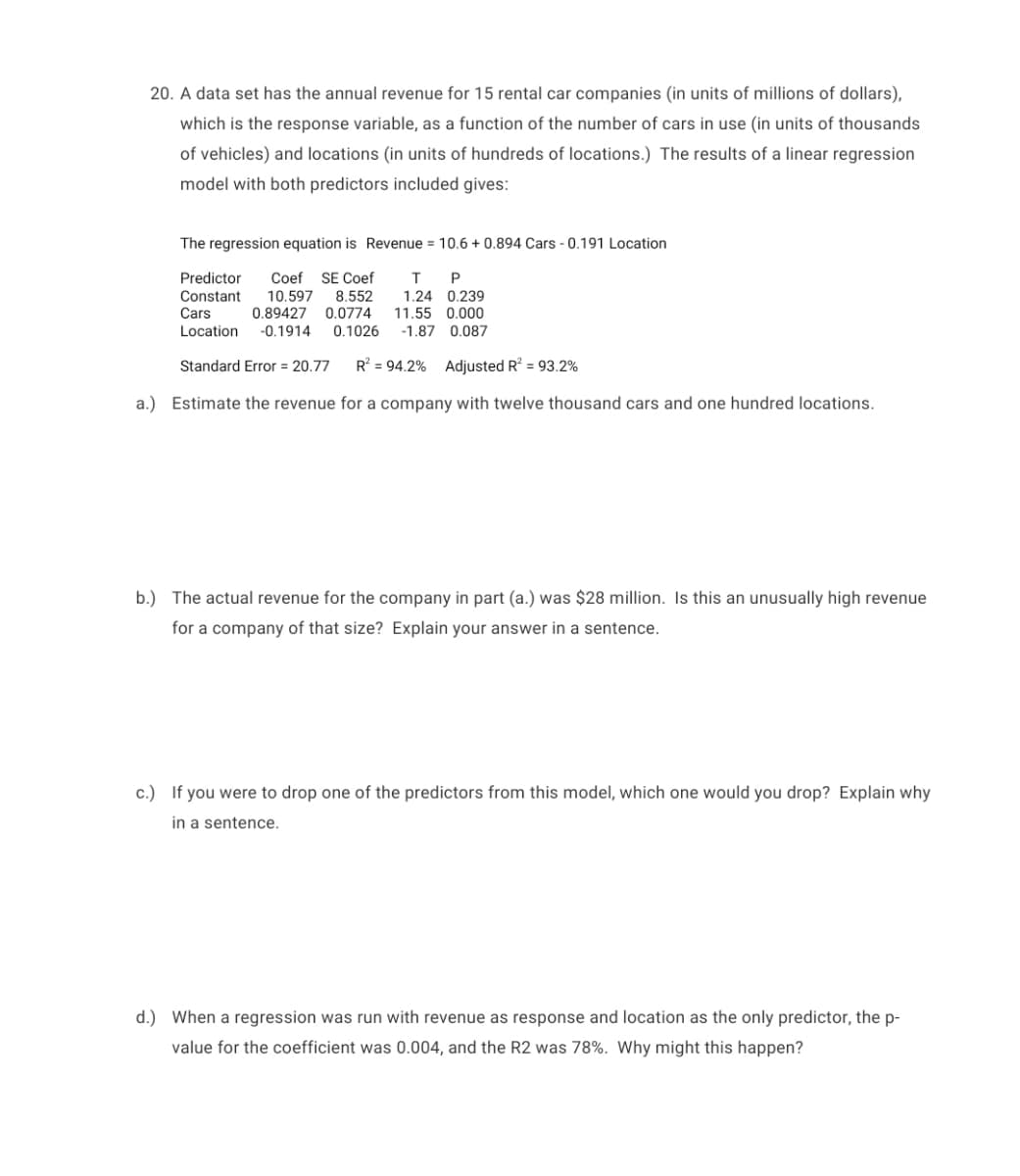 20. A data set has the annual revenue for 15 rental car companies (in units of millions of dollars),
which is the response variable, as a function of the number of cars in use (in units of thousands
of vehicles) and locations (in units of hundreds of locations.) The results of a linear regression
model with both predictors included gives:
The regression equation is Revenue = 10.6 + 0.894 Cars - 0.191 Location
Predictor
SE Coef
Coef
10.597 8.552
P
Constant
Cars
Location
1.24 0.239
11.55 0.000
-1.87 0.087
0.89427 0.0774
-0.1914
0.1026
Standard Error = 20.77
R = 94.2% Adjusted R? = 93.2%
a.) Estimate the revenue for a company with twelve thousand cars and one hundred locations.
b.) The actual revenue for the company in part (a.) was $28 million. Is this an unusually high revenue
for a company of that size? Explain your answer in a sentence.
c.) If you were to drop one of the predictors from this model, which one would you drop? Explain why
in a sentence.
d.) When a regression was run with revenue as response and location as the only predictor, the p-
value for the coefficient was 0.004, and the R2 was 78%. Why might this happen?
