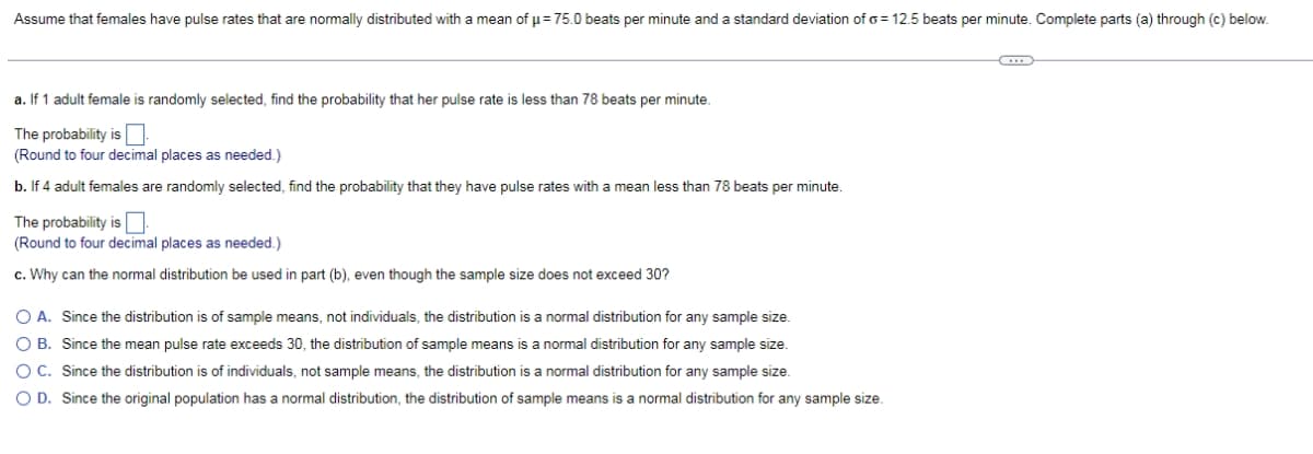Assume that females have pulse rates that are normally distributed with a mean of u= 75.0 beats per minute and a standard deviation of o = 12.5 beats per minute. Complete parts (a) through (c) below.
a. If 1 adult female is randomly selected, find the probability that her pulse rate is less than 78 beats per minute.
The probability is O
(Round to four decimal places as needed.)
b. If 4 adult females are randomly selected, find the probability that they have pulse rates with a mean less than 78 beats per minute.
The probability is
(Round to four decimal places as needed.)
c. Why can the normal distribution be used in part (b), even though the sample size does not exceed 30?
O A. Since the distribution is of sample means, not individuals, the distribution is a normal distribution for any sample size.
O B. Since the mean pulse rate exceeds 30, the distribution of sample means is a normal distribution for any sample size.
O C. Since the distribution is of individuals, not sample means, the distribution is a normal distribution for any sample size.
O D. Since the original population has a normal distribution, the distribution of sample means is a normal distribution for any sample size.
