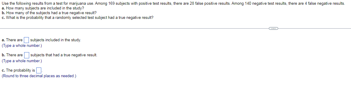 Use the following results from a test for marijuana use. Among 169 subjects with positive test results, there are 28 false positive results. Among 140 negative test results, there are 4 false negative results.
a. How many subjects are included in the study?
b. How many of the subjects had a true negative result?
c. What is the probability that a randomly selected test subject had a true negative result?
a. There are
subjects included in the study.
(Type a whole number.)
b. There are
subjects that had
true negative result.
(Type a whole number.)
c. The probability is
(Round to three decimal places as needed.)
