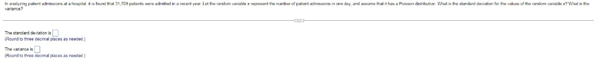 In analyzing patient admissions at a hospital, it is found that 31,709 patients were admitted in a recent year Let the random variable x represent the number of patient admissions in one day, and assume that it has a Poisson distribution. What is the standard deviation for the values of the random variable x? What is the
variance?
The standard deviation is
(Round to three decimal places as needed.)
The variance is
(Round to three decimal places as needad.)
