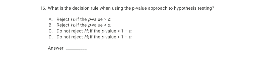 16. What is the decision rule when using the p-value approach to hypothesis testing?
A. Reject Ho if the p-value > a.
B. Reject Ho if the p-value < a.
C. Do not reject Hoif the p-value < 1 - a.
D. Do not reject Ho if the p-value > 1 - a.
Answer:
